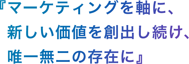 『マーケティングを軸に、新しい価値を創出し続け、唯一無二の存在に。』